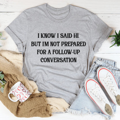 I Know I Said Hi but I'M Not Prepared for a Follow-Up Conversation T-Shirt