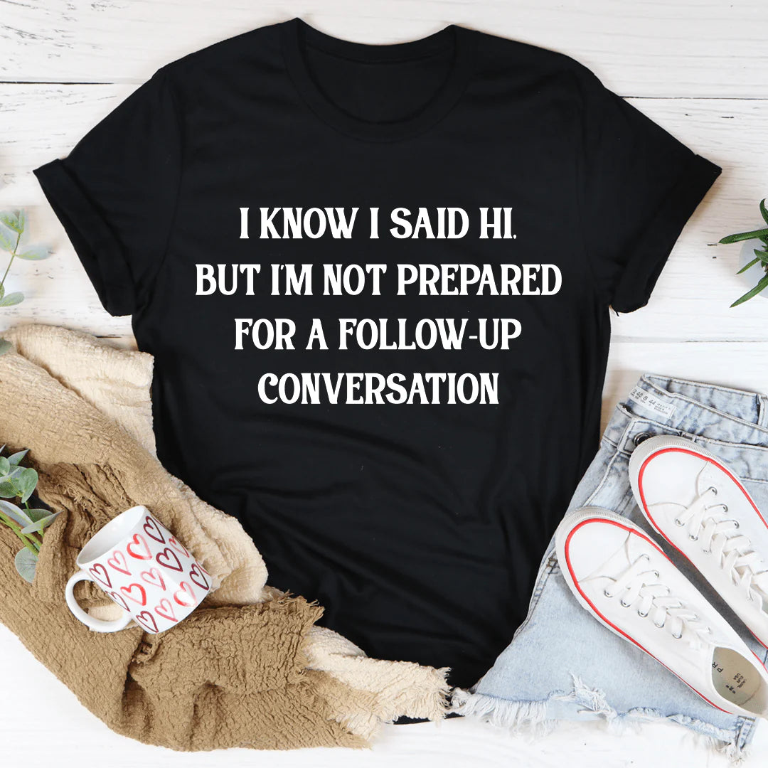 I Know I Said Hi but I'M Not Prepared for a Follow-Up Conversation T-Shirt